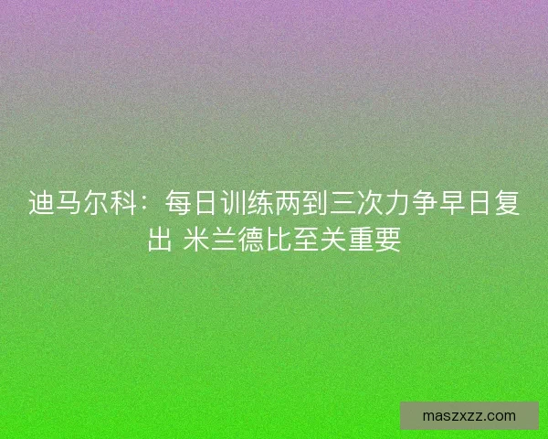 迪马尔科：每日训练两到三次力争早日复出 米兰德比至关重要