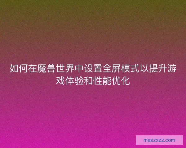 如何在魔兽世界中设置全屏模式以提升游戏体验和性能优化
