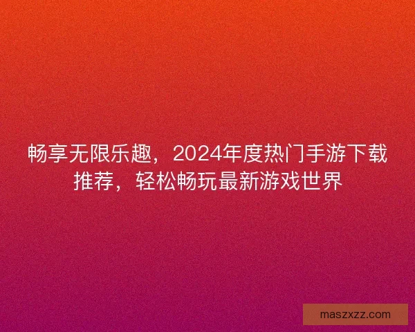 畅享无限乐趣，2024年度热门手游下载推荐，轻松畅玩最新游戏世界