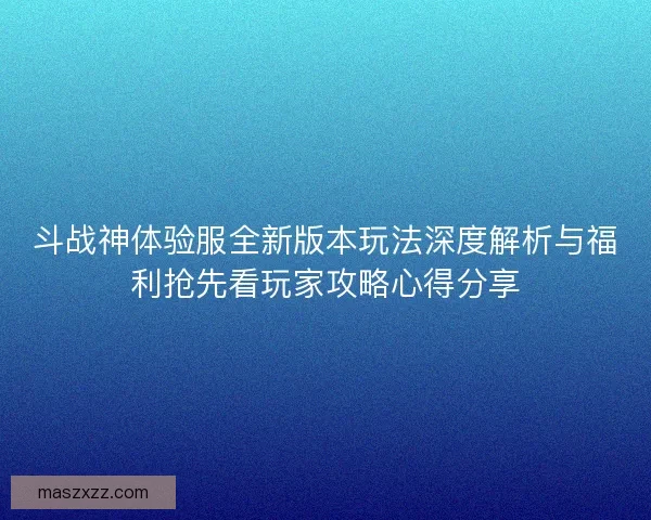 斗战神体验服全新版本玩法深度解析与福利抢先看玩家攻略心得分享