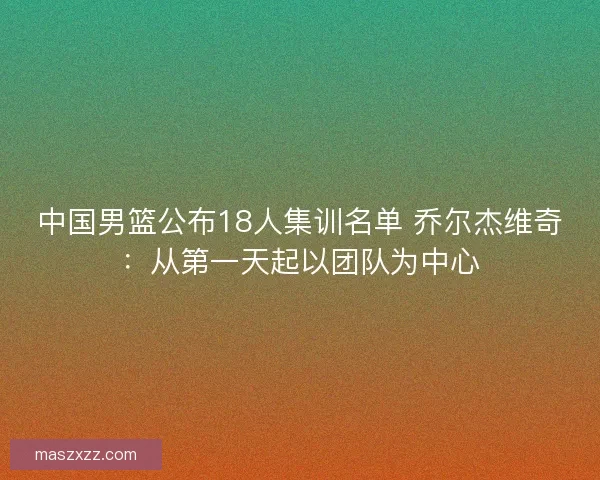 中国男篮公布18人集训名单 乔尔杰维奇：从第一天起以团队为中心