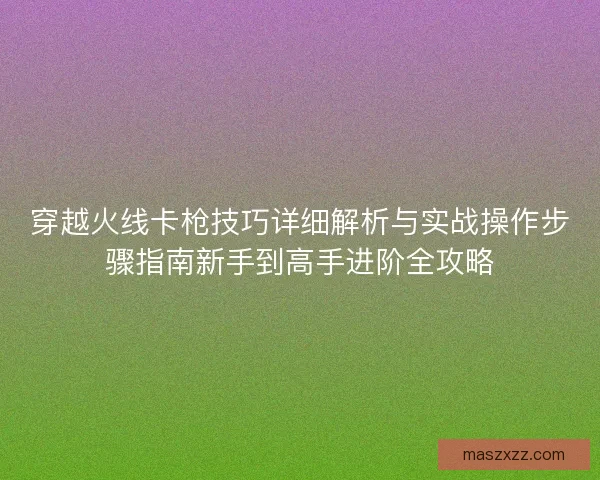 穿越火线卡枪技巧详细解析与实战操作步骤指南新手到高手进阶全攻略