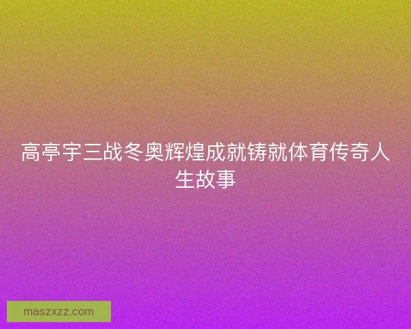 高亭宇三战冬奥辉煌成就铸就体育传奇人生故事
