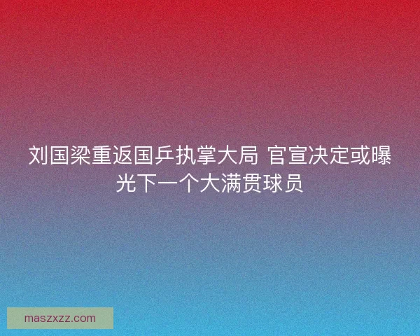 刘国梁重返国乒执掌大局 官宣决定或曝光下一个大满贯球员