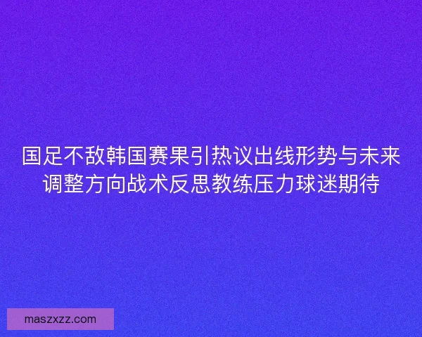 国足不敌韩国赛果引热议出线形势与未来调整方向战术反思教练压力球迷期待 国足不敌韩国赛果引热议出线形势与未来调整方向战术反思教练压力球迷期待