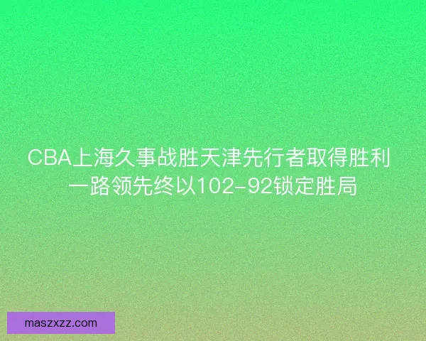CBA上海久事战胜天津先行者取得胜利 一路领先终以102-92锁定胜局