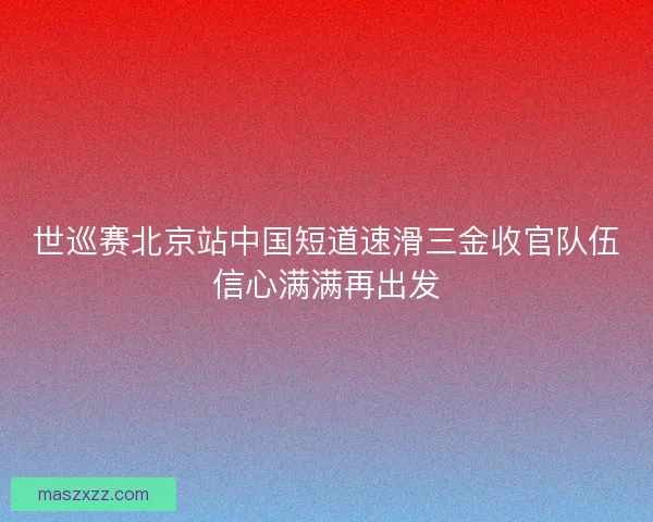 世巡赛北京站中国短道速滑三金收官队伍信心满满再出发