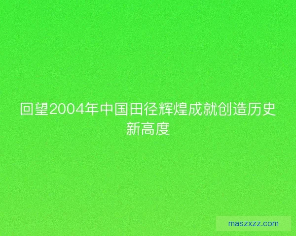 回望2004年中国田径辉煌成就创造历史新高度