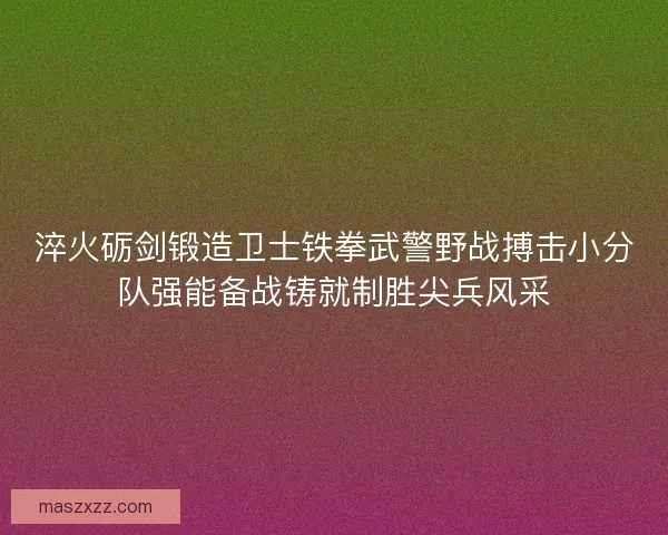 淬火砺剑锻造卫士铁拳武警野战搏击小分队强能备战铸就制胜尖兵风采