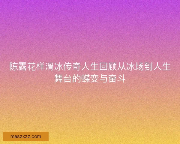 陈露花样滑冰传奇人生回顾从冰场到人生舞台的蝶变与奋斗
