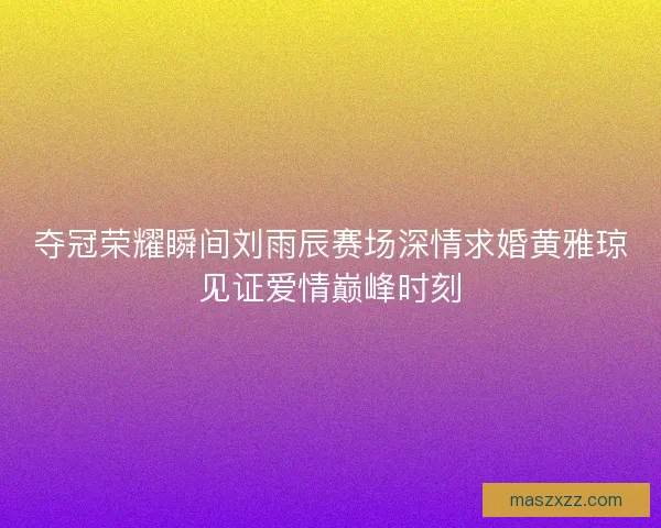 夺冠荣耀瞬间刘雨辰赛场深情求婚黄雅琼见证爱情巅峰时刻