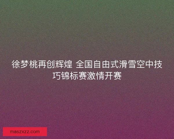 徐梦桃再创辉煌 全国自由式滑雪空中技巧锦标赛激情开赛
