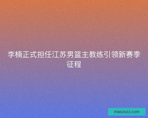 李楠正式担任江苏男篮主教练引领新赛季征程