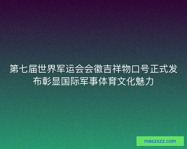 第七届世界军运会会徽吉祥物口号正式发布彰显国际军事体育文化魅力