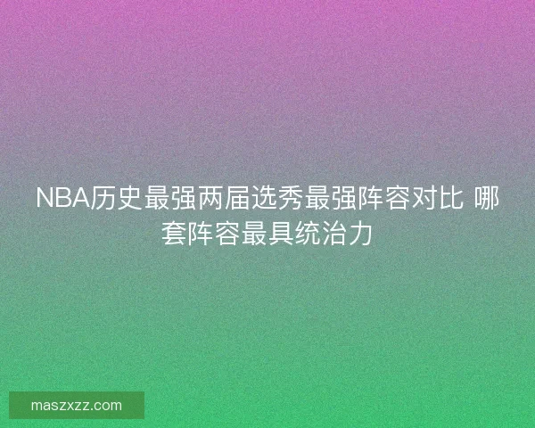 NBA历史最强两届选秀最强阵容对比 哪套阵容最具统治力 NBA历史最强两届选秀最强阵容对比 哪套阵容最具统治力