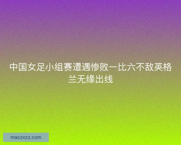 中国女足小组赛遭遇惨败一比六不敌英格兰无缘出线 中国女足小组赛遭遇惨败一比六不敌英格兰无缘出线