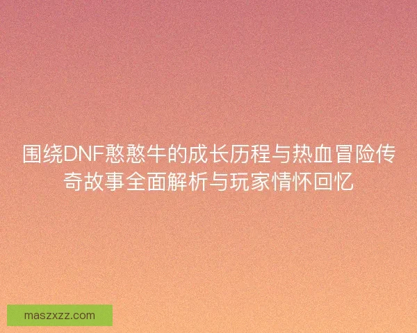 围绕DNF憨憨牛的成长历程与热血冒险传奇故事全面解析与玩家情怀回忆