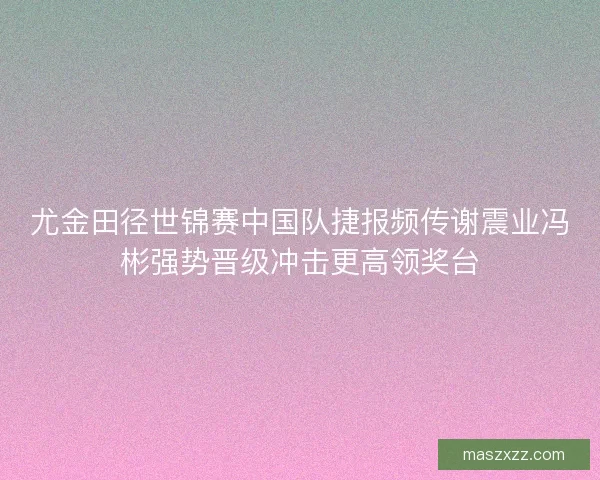 尤金田径世锦赛中国队捷报频传谢震业冯彬强势晋级冲击更高领奖台 尤金田径世锦赛中国队捷报频传谢震业冯彬强势晋级冲击更高领奖台