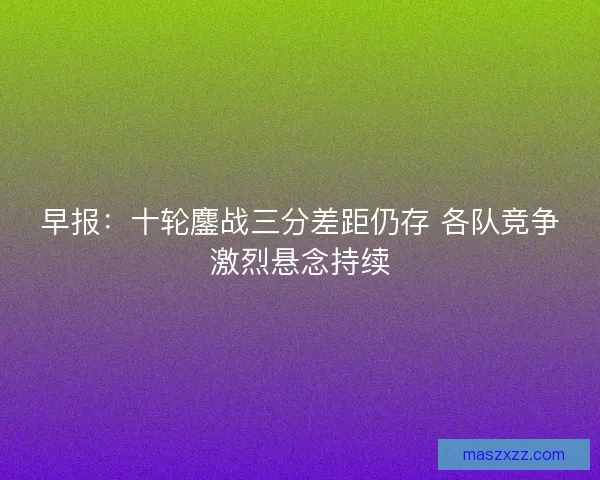 早报:十轮鏖战三分差距仍存 各队竞争激烈悬念持续 早报:十轮鏖战三分差距仍存 各队竞争激烈悬念持续