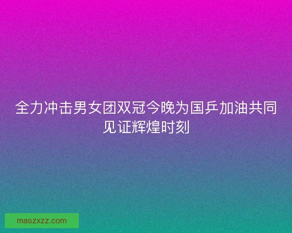 全力冲击男女团双冠今晚为国乒加油共同见证辉煌时刻 全力冲击男女团双冠今晚为国乒加油共同见证辉煌时刻