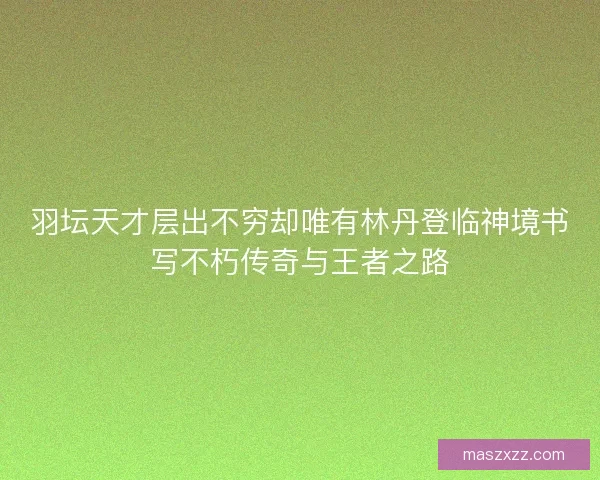 羽坛天才层出不穷却唯有林丹登临神境书写不朽传奇与王者之路 羽坛天才层出不穷却唯有林丹登临神境书写不朽传奇与王者之路