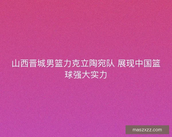 山西晋城男篮力克立陶宛队 展现中国篮球强大实力
