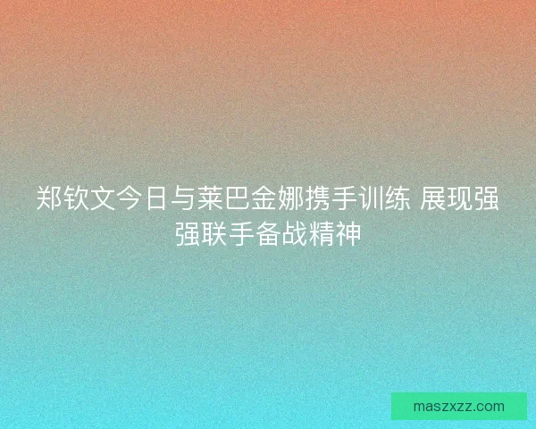 郑钦文今日与莱巴金娜携手训练 展现强强联手备战精神
