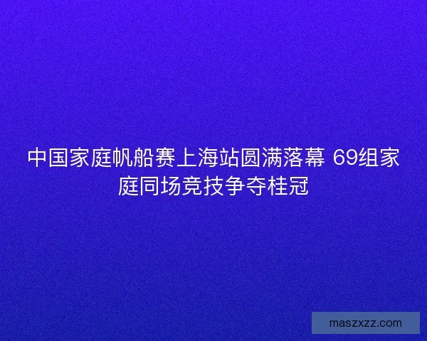 中国家庭帆船赛上海站圆满落幕 69组家庭同场竞技争夺桂冠