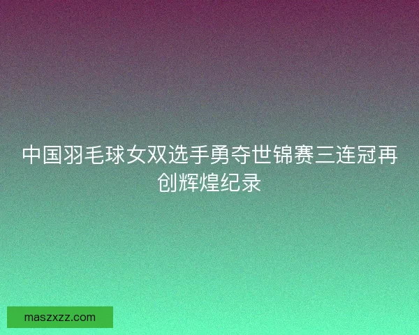中国羽毛球女双选手勇夺世锦赛三连冠再创辉煌纪录