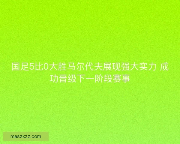 国足5比0大胜马尔代夫展现强大实力 成功晋级下一阶段赛事 国足5比0大胜马尔代夫展现强大实力 成功晋级下一阶段赛事