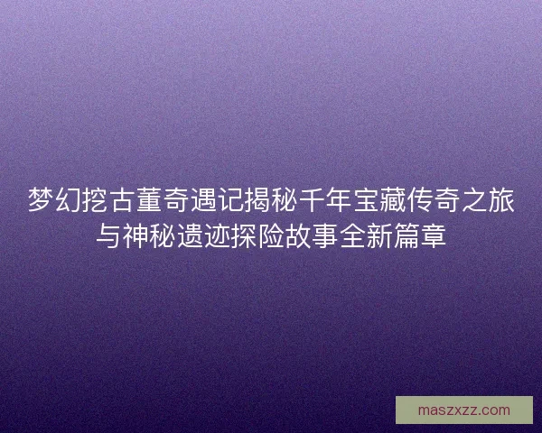 梦幻挖古董奇遇记揭秘千年宝藏传奇之旅与神秘遗迹探险故事全新篇章 梦幻挖古董奇遇记揭秘千年宝藏传奇之旅与神秘遗迹探险故事全新篇章