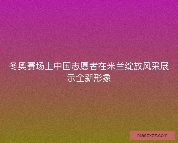 冬奥赛场上中国志愿者在米兰绽放风采展示全新形象 冬奥赛场上中国志愿者在米兰绽放风采展示全新形象