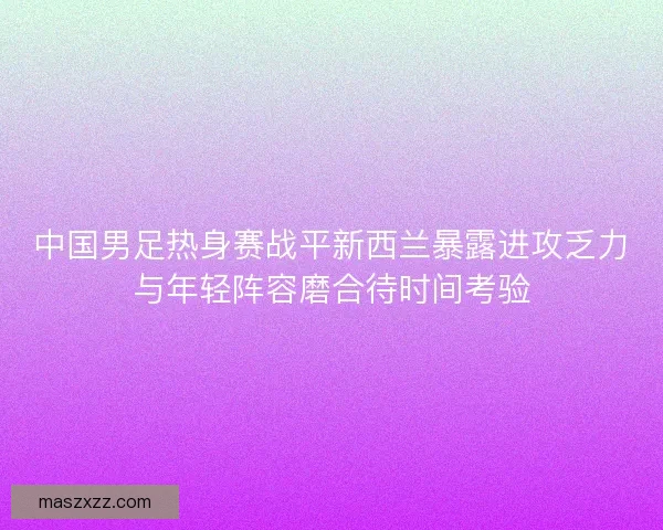 中国男足热身赛战平新西兰暴露进攻乏力与年轻阵容磨合待时间考验 中国男足热身赛战平新西兰暴露进攻乏力与年轻阵容磨合待时间考验