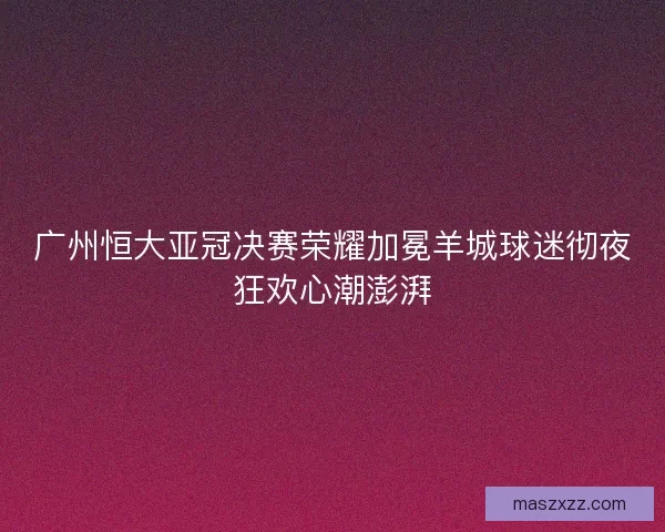 广州恒大亚冠决赛荣耀加冕羊城球迷彻夜狂欢心潮澎湃